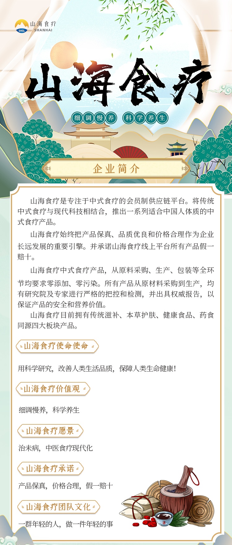 山海食疗是专注于中式食疗的会员制供应链平台。将传统中式食疗与现代科技相结合，推出一系列适合中国人体质的中式食疗产品。
山海食疗始终把产品保真、品质优良和价格合理作为企业长远发展的重要引擎。并承诺山海食疗线上平台所有产品假一赔十。
山海食疗中式食疗产品，从原料采购、生产、包装等全环节均要求零添加、零污染。所有产品从原材料采购到生产，均有研究院及专家进行严格的把控和检测，并出具权威报告，以保证产品的安全和营养价值。
山海食疗目前拥有传统滋补、本草护肤、健康食品、药食同源四大板块产品。