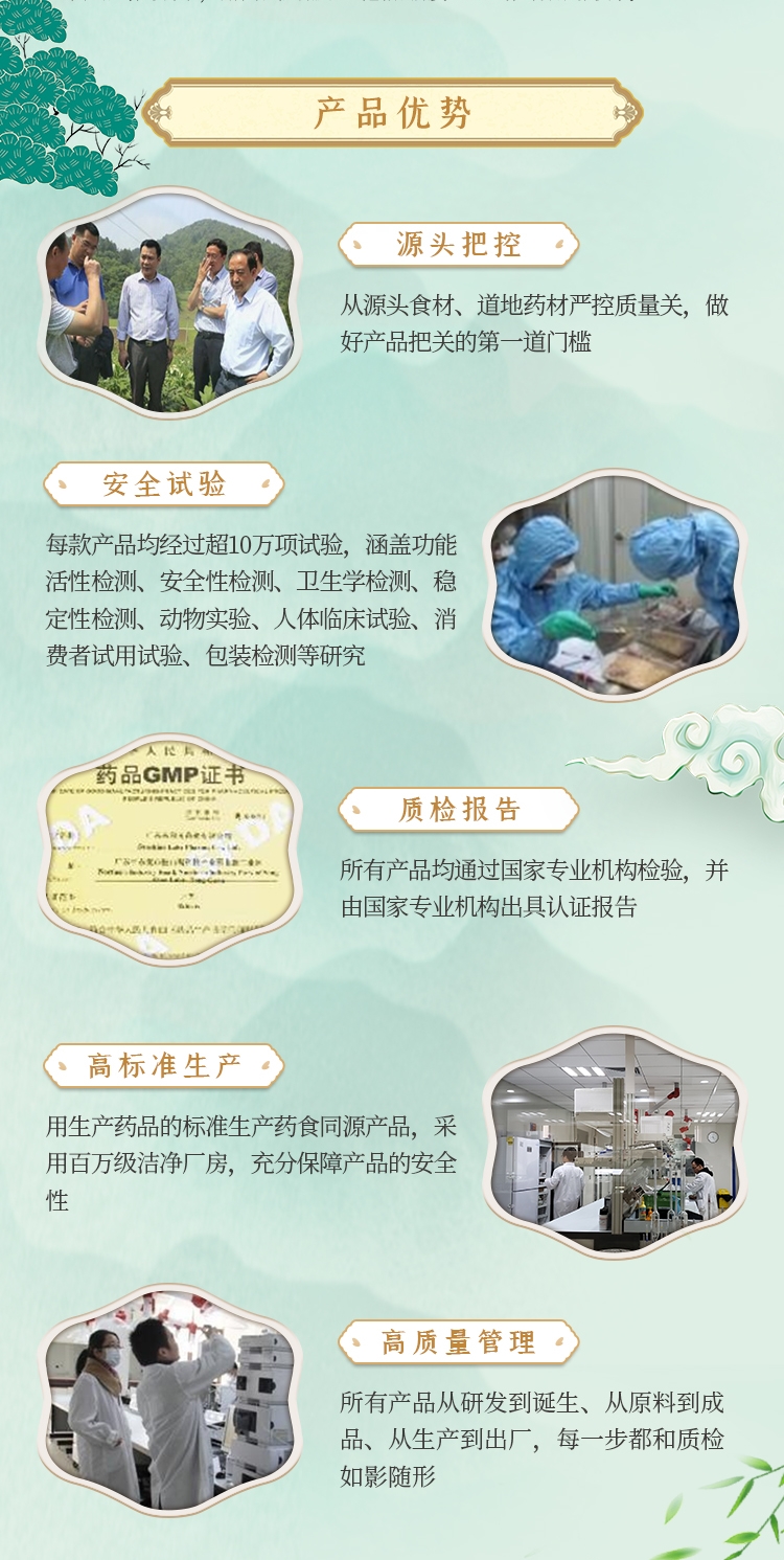 产品优势，从源头食材、道地药材严控质量关，做好产品把关的第一道门槛。每款产品均经过超10万项试验，涵盖功能活性检测、安全性检测、卫生学检测、稳定性检测、动物实验、人体临床试验、消费者试用试验、包装检测等研究。所有产品均通过国家专业机构检验，并由国家专业机构出具认证报告。用生产药品的标准生产药食同源产品，采用百万级洁净厂房，充分保障产品的安全性。所有产品从研发到诞生、从原料到成品、从生产到出厂，每一步都和质检如影随形