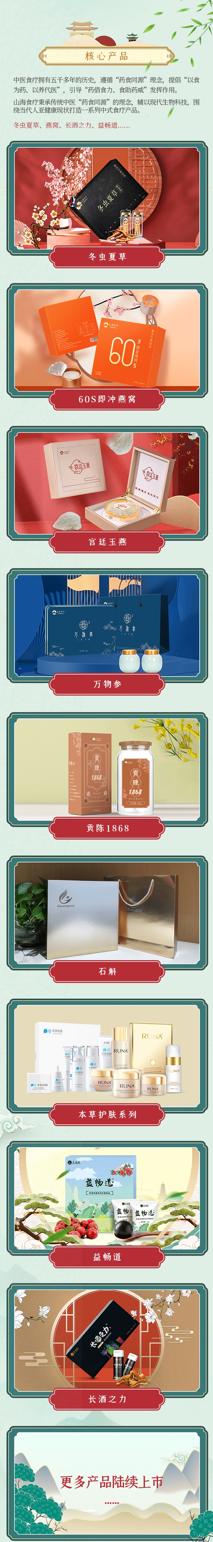 核心产品：中医食疗拥有五千多年的历史，遵循“药食同源”理念，提倡“以食
为药、以养代医”
，引导“药借食力、食助药威”发挥作用。
山海食疗秉承传统中医“药食同源”的理念，辅以现代生物科技，围
绕当代人亚健康现状打造一系列中式食疗产品。